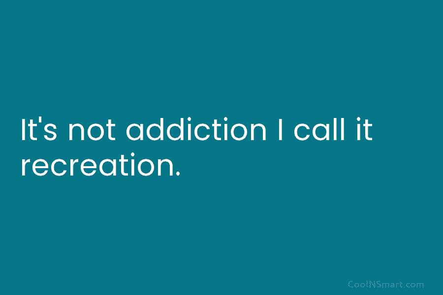 It’s not addiction I call it recreation.