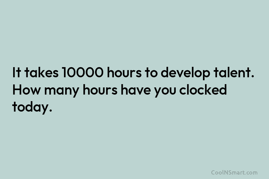 It takes 10000 hours to develop talent. How many hours have you clocked today.