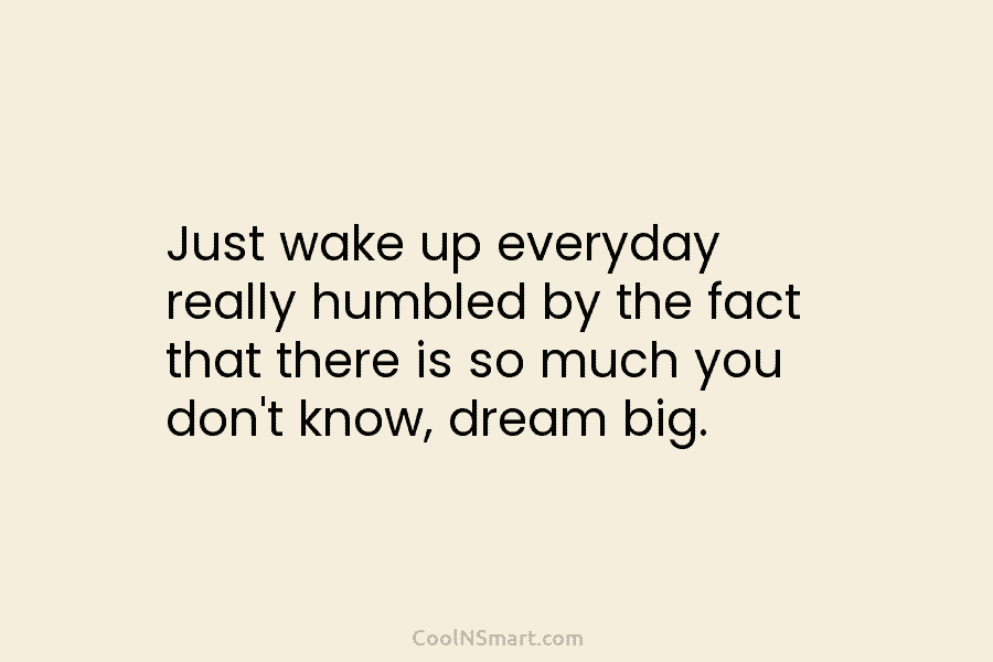 Just wake up everyday really humbled by the fact that there is so much you don’t know, dream big.