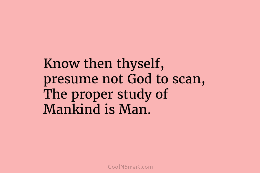 Know then thyself, presume not God to scan, The proper study of Mankind is Man.