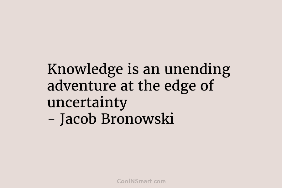 Knowledge is an unending adventure at the edge of uncertainty – Jacob Bronowski