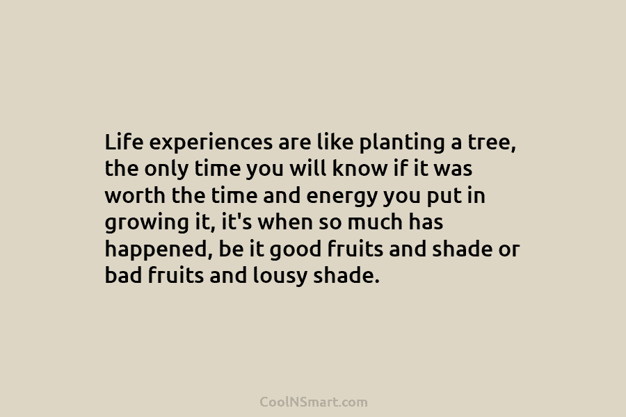 Life experiences are like planting a tree, the only time you will know if it was worth the time and...