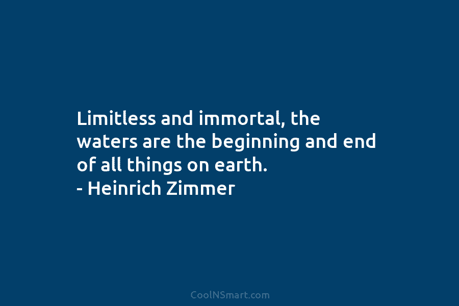Limitless and immortal, the waters are the beginning and end of all things on earth. – Heinrich Zimmer