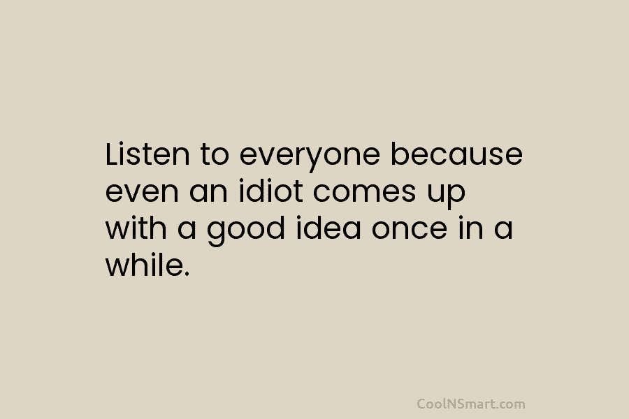 Listen to everyone because even an idiot comes up with a good idea once in a while.