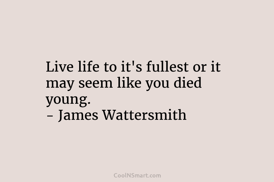 Live life to it’s fullest or it may seem like you died young. – James Wattersmith