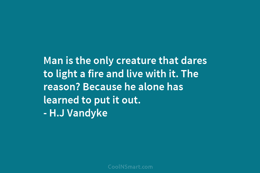 Man is the only creature that dares to light a fire and live with it. The reason? Because he alone...