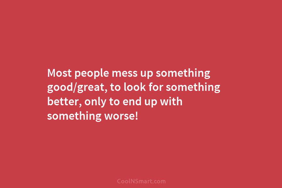 Most people mess up something good/great, to look for something better, only to end up...