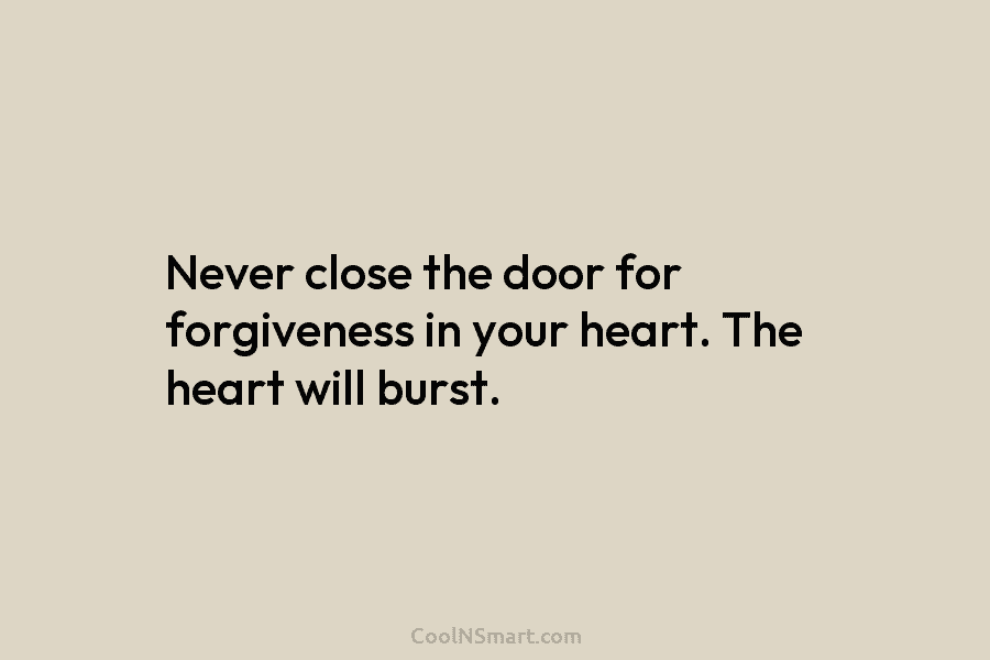 Never close the door for forgiveness in your heart. The heart will burst.