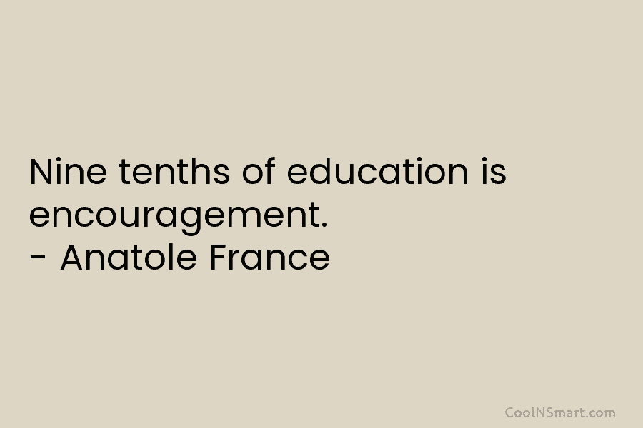 Nine tenths of education is encouragement. – Anatole France