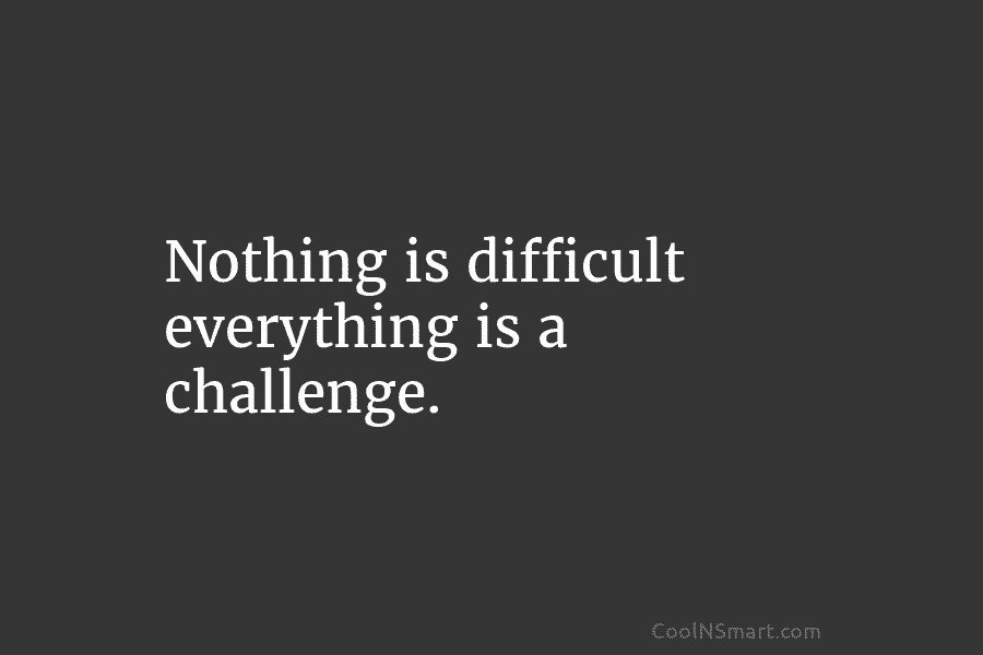 Nothing is difficult everything is a challenge.