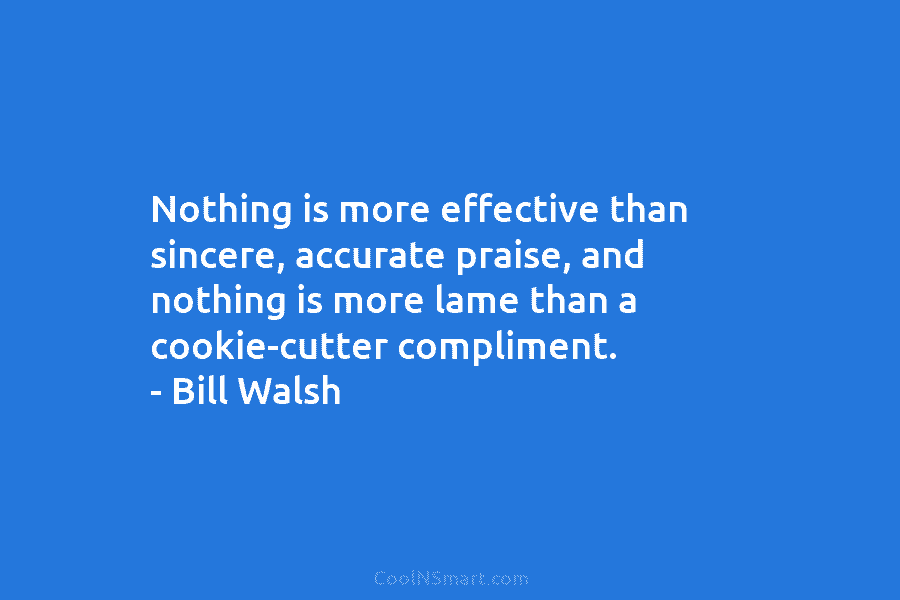 Nothing is more effective than sincere, accurate praise, and nothing is more lame than a cookie-cutter compliment. – Bill Walsh