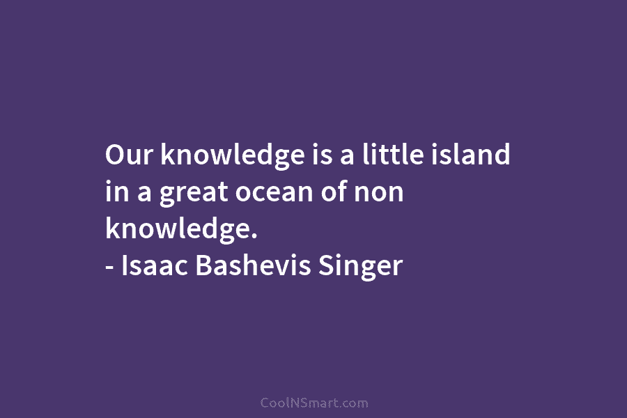 Our knowledge is a little island in a great ocean of non knowledge. – Isaac Bashevis Singer