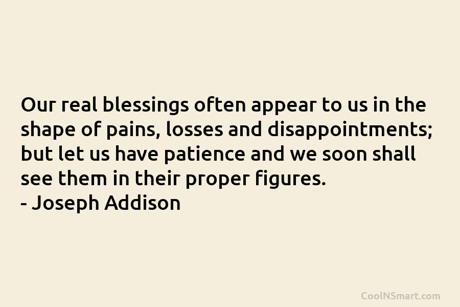 Our real blessings often appear to us in the shape of pains, losses and disappointments; but let us have patience...