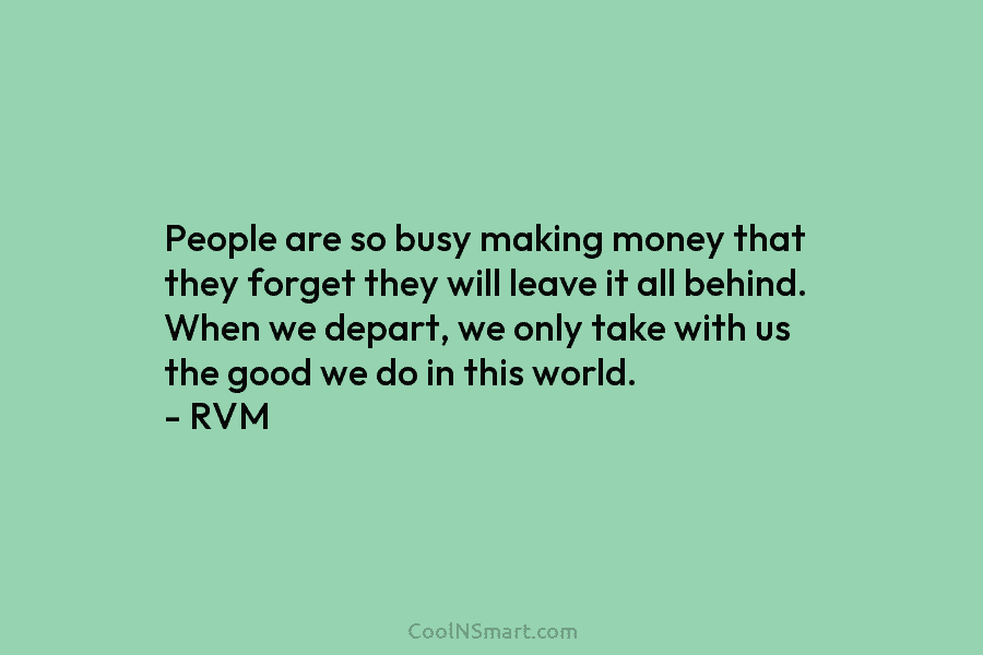 People are so busy making money that they forget they will leave it all behind....