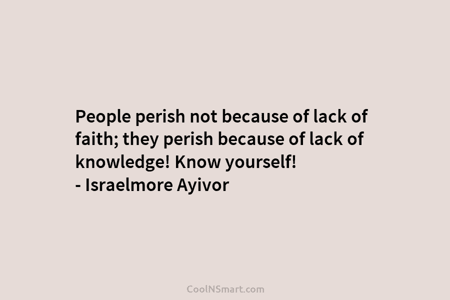 People perish not because of lack of faith; they perish because of lack of knowledge! Know yourself! – Israelmore Ayivor