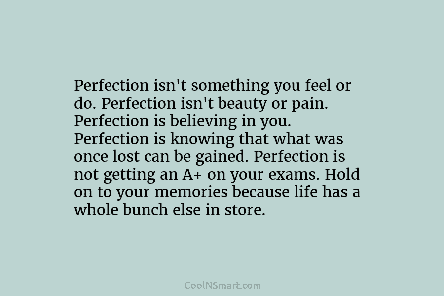 Perfection isn’t something you feel or do. Perfection isn’t beauty or pain. Perfection is believing...