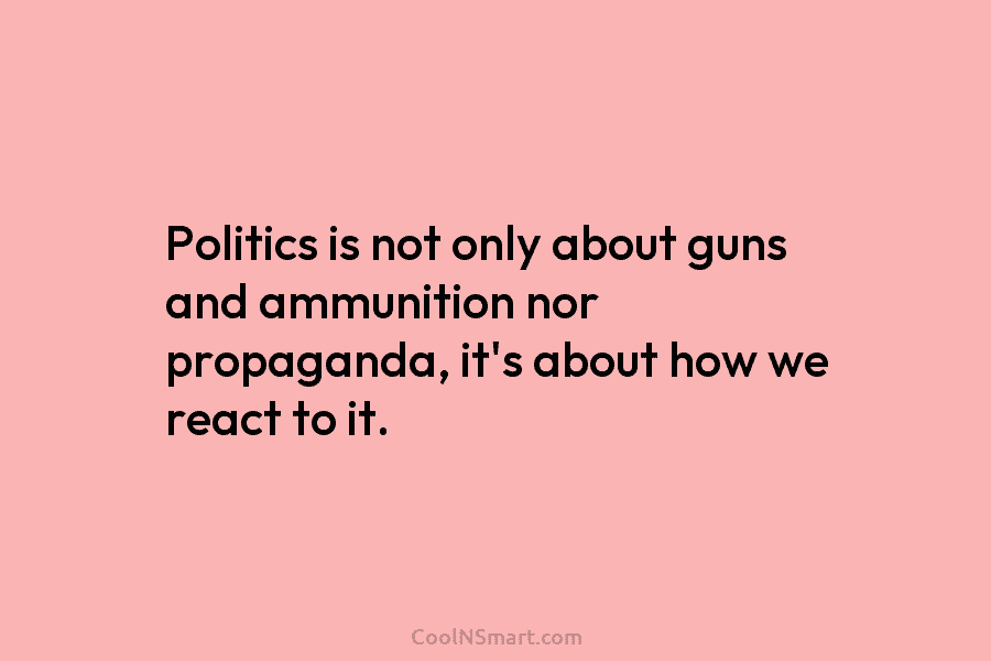 Politics is not only about guns and ammunition nor propaganda, it’s about how we react to it.