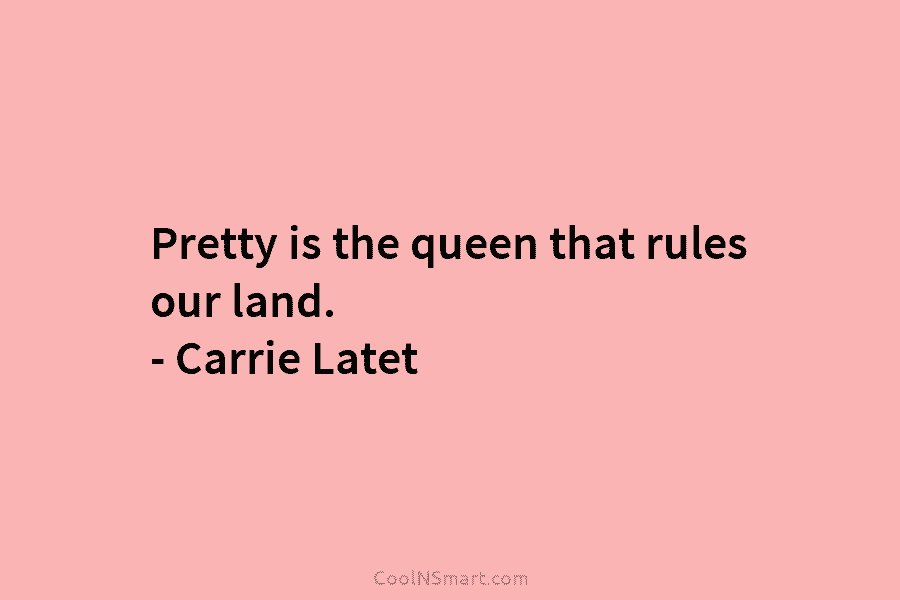 Pretty is the queen that rules our land. – Carrie Latet
