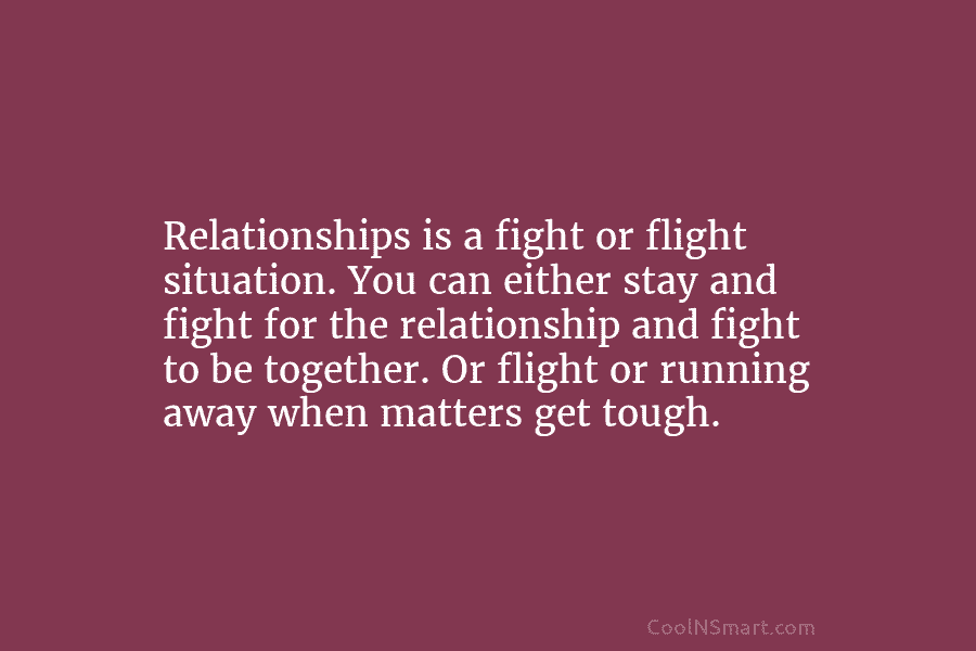 Relationships is a fight or flight situation. You can either stay and fight for the...
