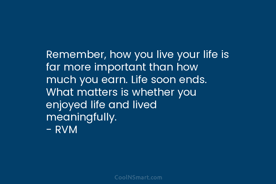 Remember, how you live your life is far more important than how much you earn. Life soon ends. What matters...