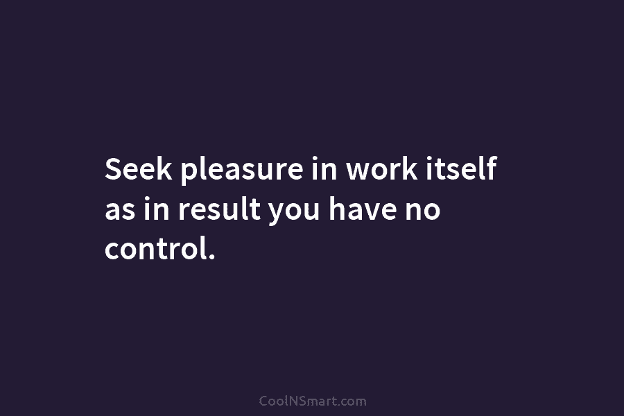 Seek pleasure in work itself as in result you have no control.