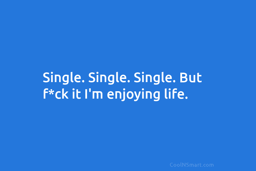 Single. Single. Single. But f*ck it I’m enjoying life.