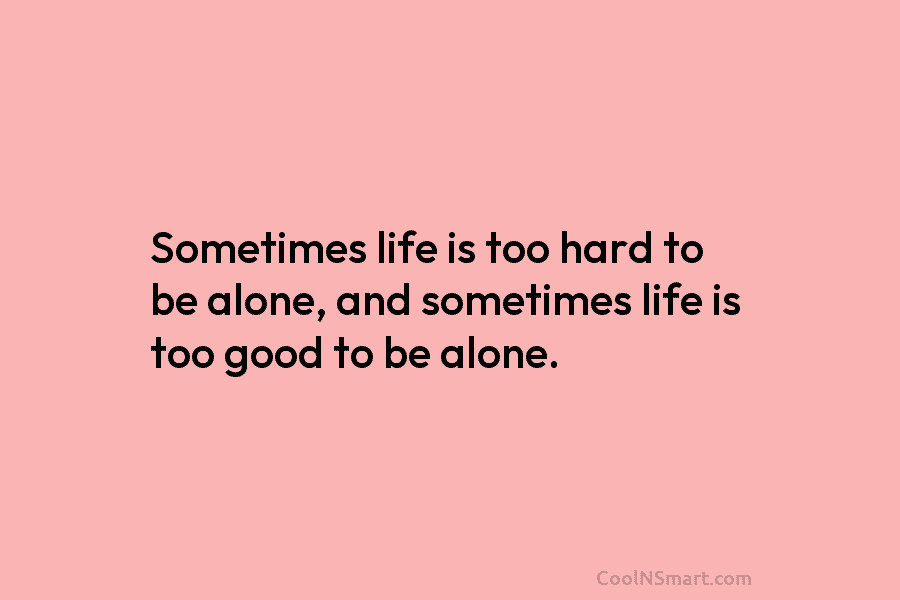 Sometimes life is too hard to be alone, and sometimes life is too good to be alone.