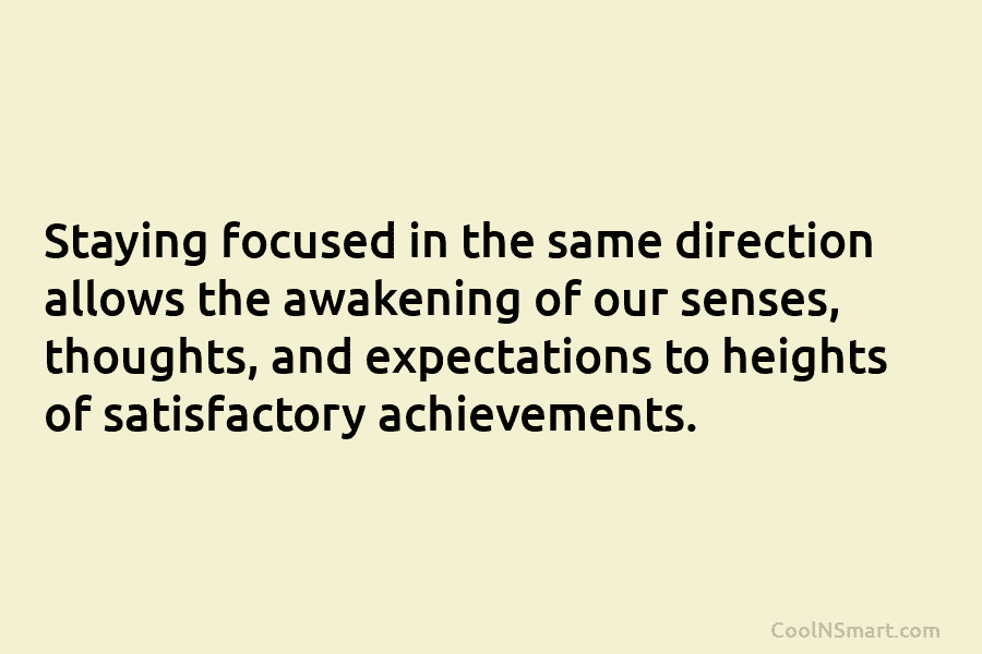 Staying focused in the same direction allows the awakening of our senses, thoughts, and expectations to heights of satisfactory achievements.