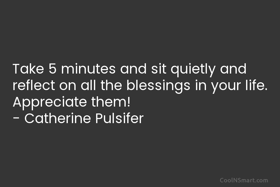 Take 5 minutes and sit quietly and reflect on all the blessings in your life. Appreciate them! – Catherine Pulsifer
