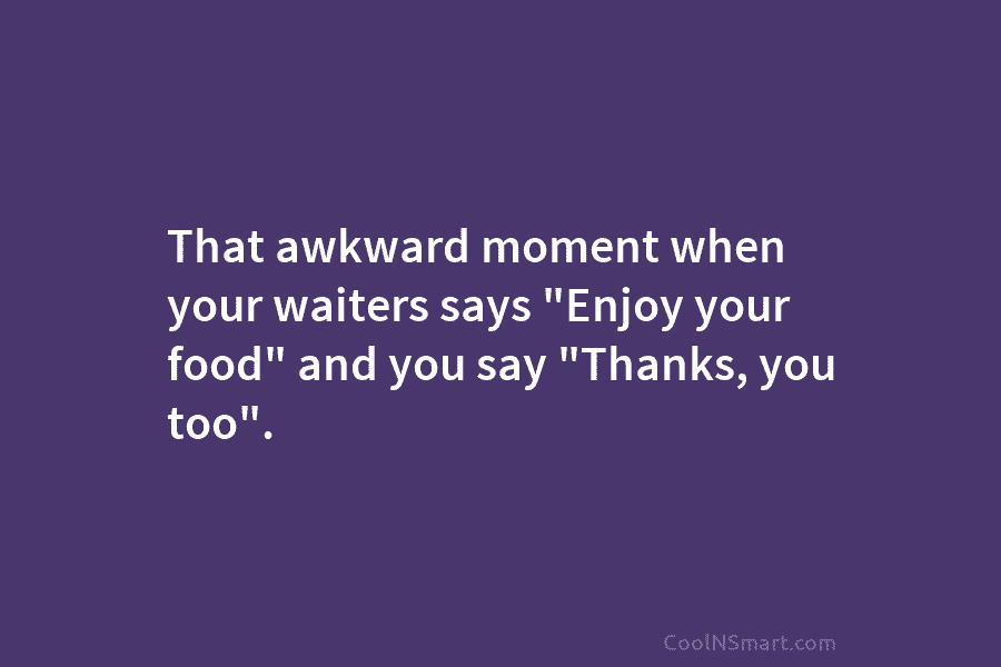 That awkward moment when your waiters says “Enjoy your food” and you say “Thanks, you too”.