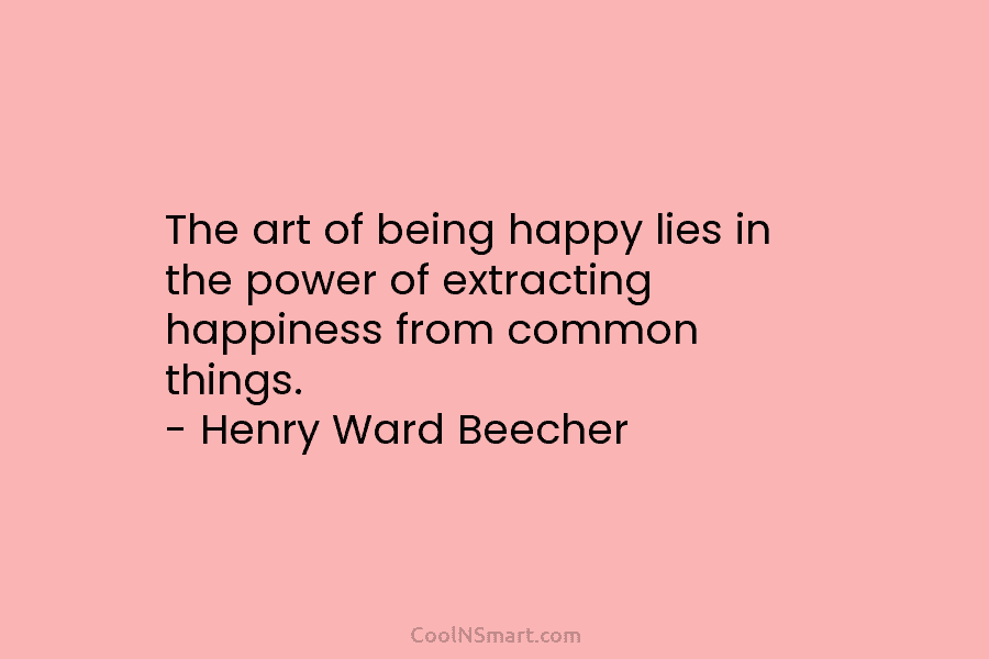 The art of being happy lies in the power of extracting happiness from common things. – Henry Ward Beecher