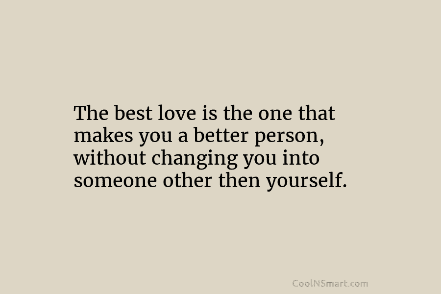 The best love is the one that makes you a better person, without changing you into someone other then yourself.