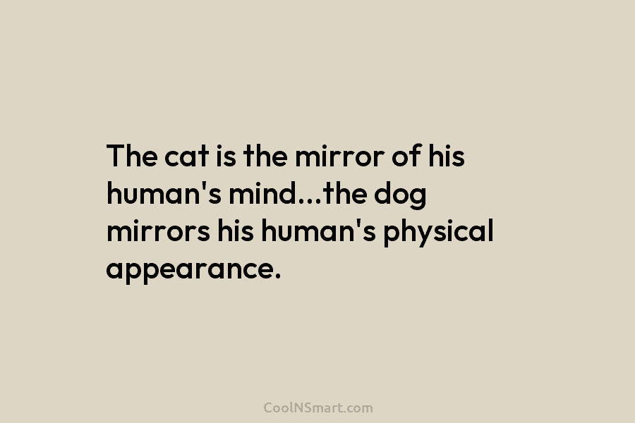 The cat is the mirror of his human’s mind…the dog mirrors his human’s physical appearance.