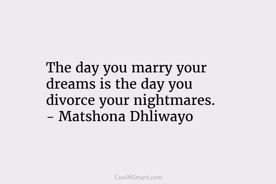 The day you marry your dreams is the day you divorce your nightmares. – Matshona Dhliwayo