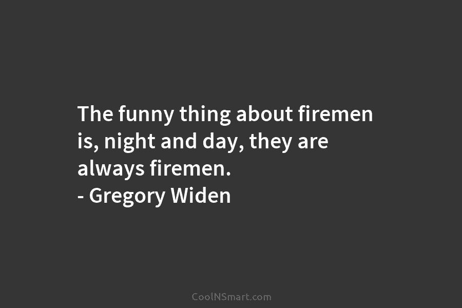 The funny thing about firemen is, night and day, they are always firemen. – Gregory Widen