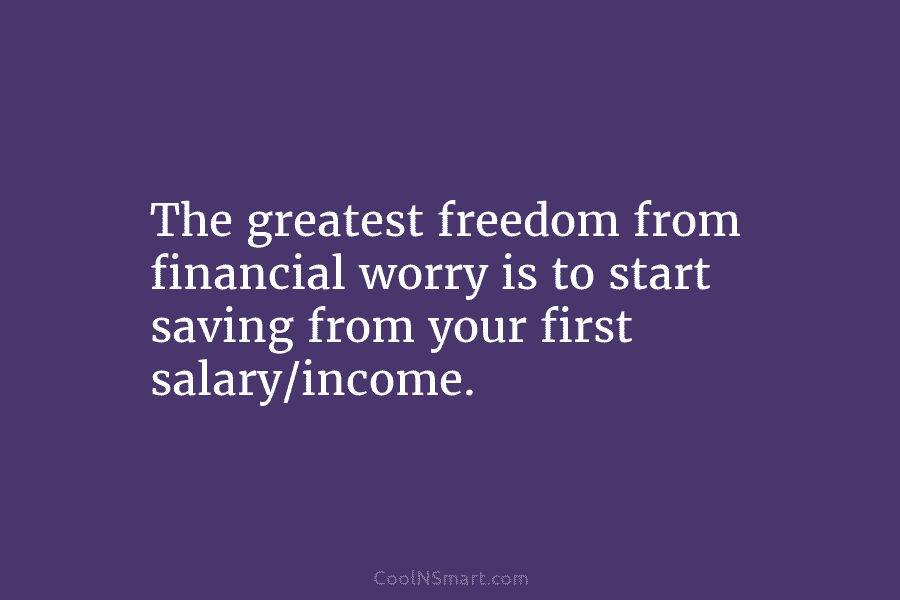 The greatest freedom from financial worry is to start saving from your first salary/income.