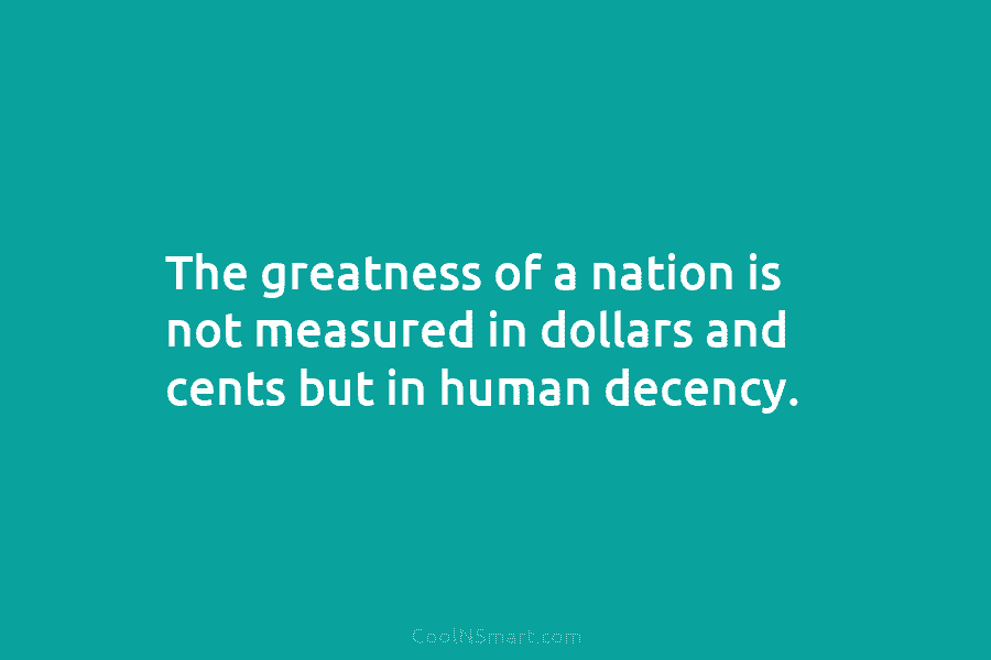 The greatness of a nation is not measured in dollars and cents but in human decency.
