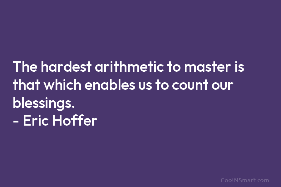 The hardest arithmetic to master is that which enables us to count our blessings. – Eric Hoffer