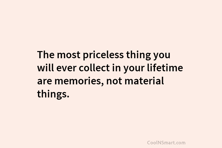 The most priceless thing you will ever collect in your lifetime are memories, not material...