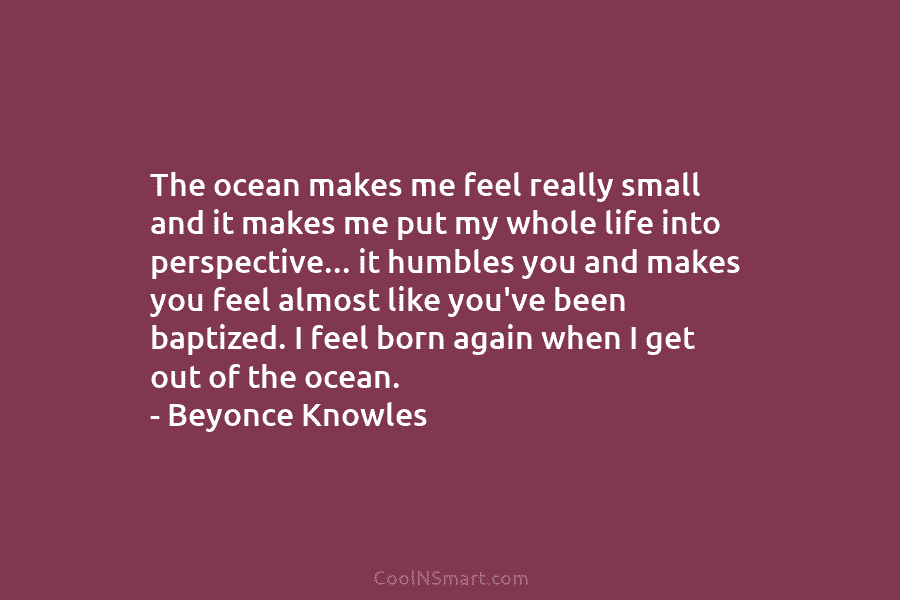 The ocean makes me feel really small and it makes me put my whole life into perspective… it humbles you...
