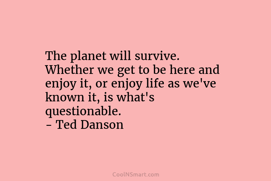 The planet will survive. Whether we get to be here and enjoy it, or enjoy life as we’ve known it,...