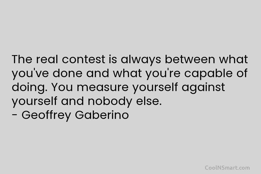 The real contest is always between what you’ve done and what you’re capable of doing. You measure yourself against yourself...