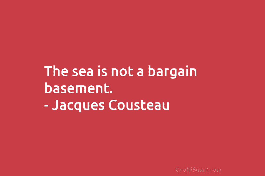 The sea is not a bargain basement. – Jacques Cousteau