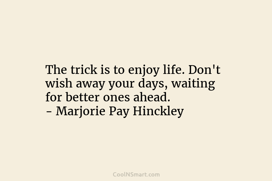 The trick is to enjoy life. Don’t wish away your days, waiting for better ones ahead. – Marjorie Pay Hinckley