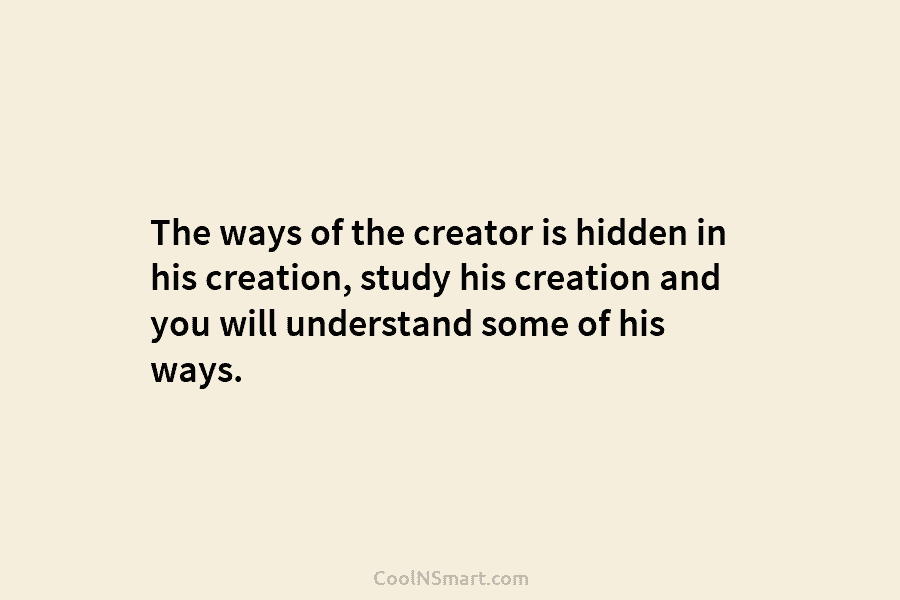 The ways of the creator is hidden in his creation, study his creation and you...