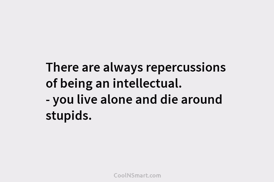 There are always repercussions of being an intellectual. – you live alone and die around...