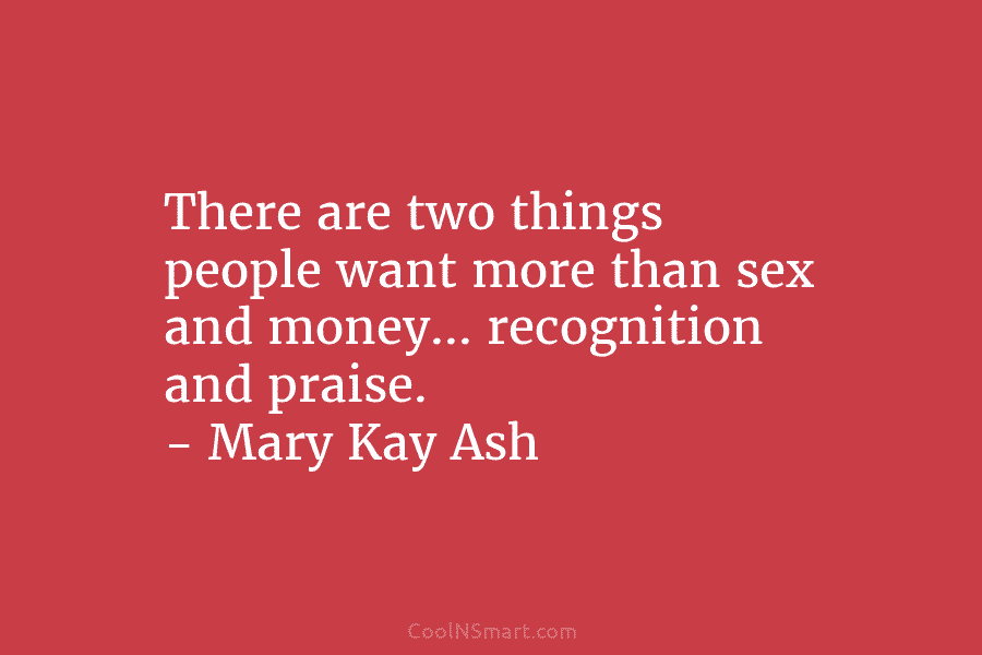 There are two things people want more than sex and money… recognition and praise. – Mary Kay Ash