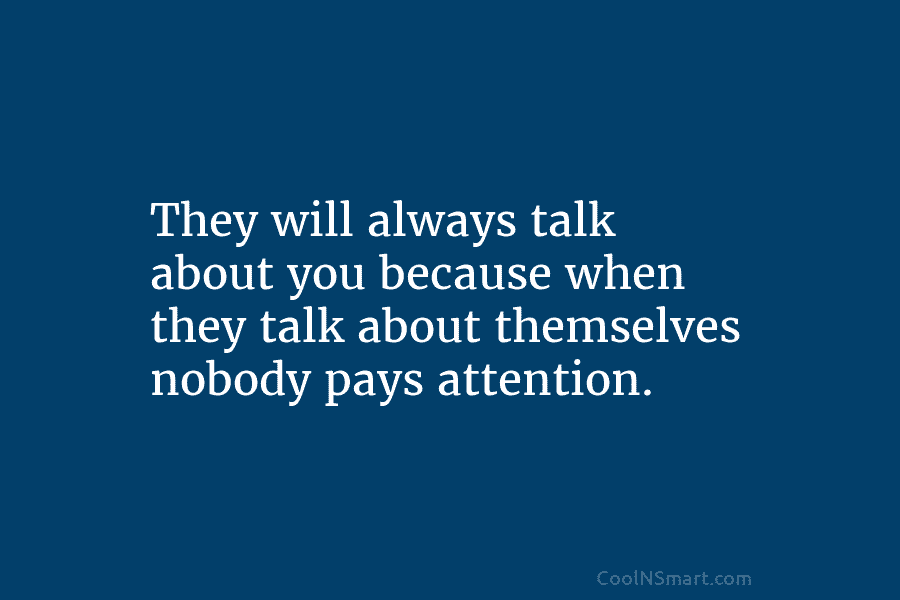 They will always talk about you because when they talk about themselves nobody pays attention.