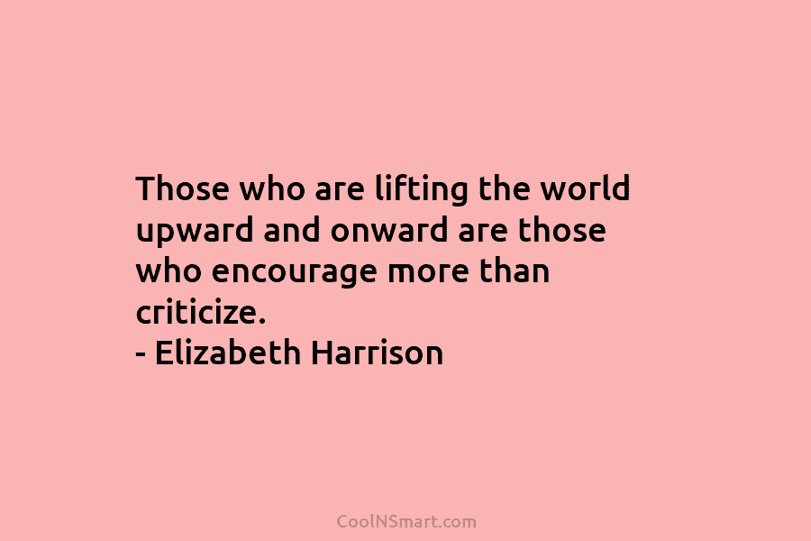 Those who are lifting the world upward and onward are those who encourage more than criticize. – Elizabeth Harrison