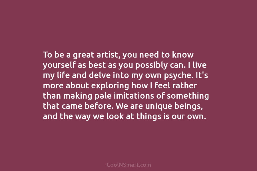 To be a great artist, you need to know yourself as best as you possibly can. I live my life...